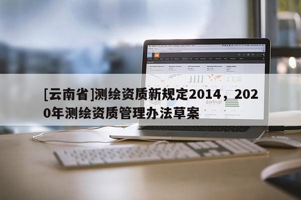 [云南省]测绘资质新规定2014，2020年测绘资质管理办法草案