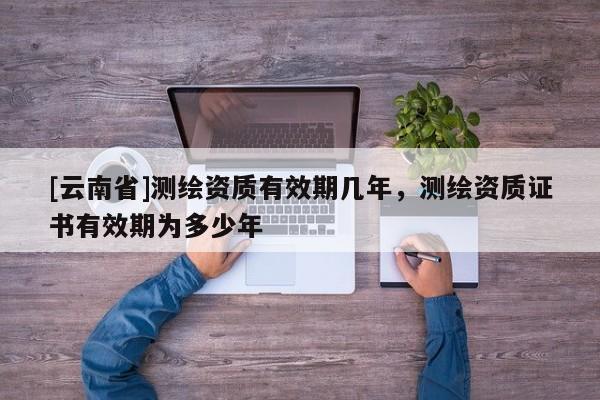 [云南省]测绘资质有效期几年，测绘资质证书有效期为多少年