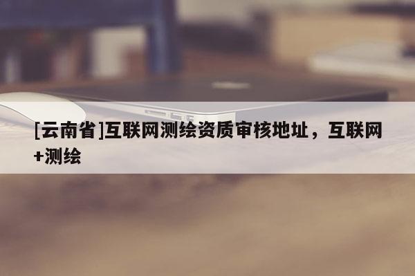 [云南省]互联网测绘资质审核地址，互联网+测绘