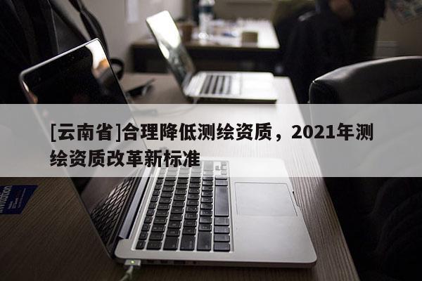 [云南省]合理降低测绘资质，2021年测绘资质改革新标准