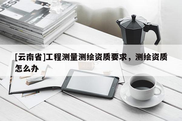 [云南省]工程测量测绘资质要求，测绘资质怎么办