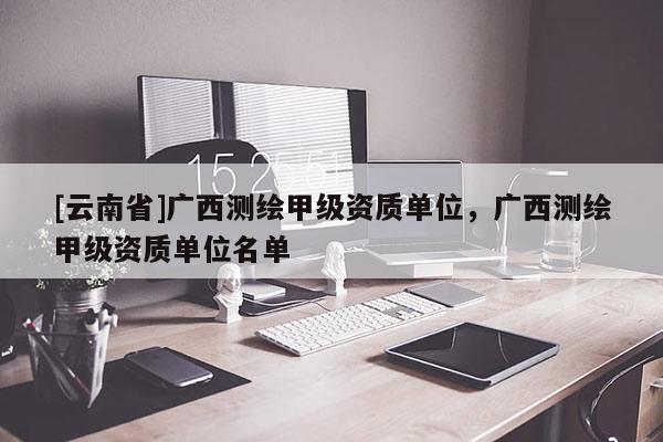 [云南省]广西测绘甲级资质单位，广西测绘甲级资质单位名单