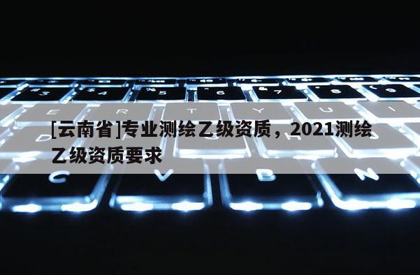 [云南省]专业测绘乙级资质，2021测绘乙级资质要求