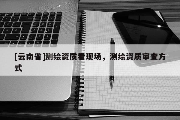[云南省]测绘资质看现场，测绘资质审查方式
