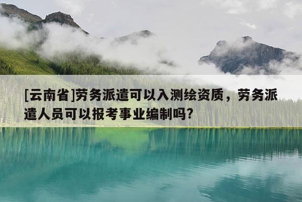 [云南省]劳务派遣可以入测绘资质，劳务派遣人员可以报考事业编制吗?
