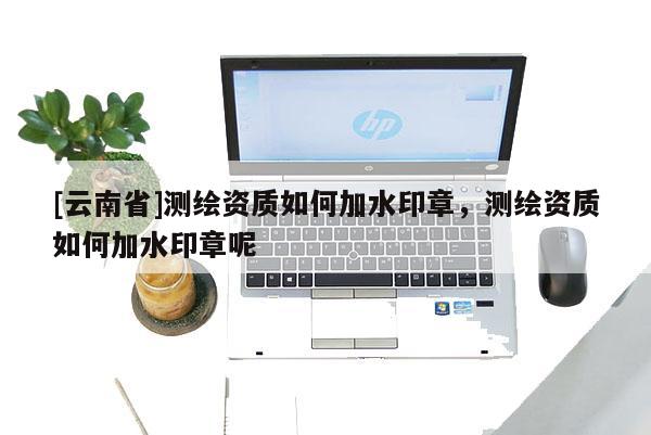 [云南省]测绘资质如何加水印章，测绘资质如何加水印章呢