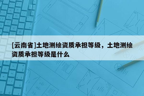 [云南省]土地测绘资质承担等级，土地测绘资质承担等级是什么
