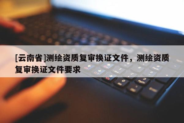 [云南省]测绘资质复审换证文件，测绘资质复审换证文件要求