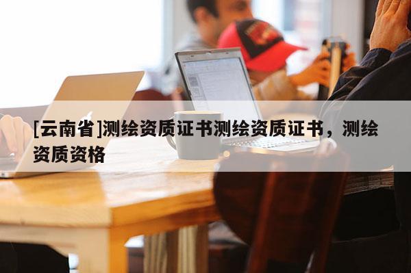 [云南省]测绘资质证书测绘资质证书，测绘资质资格