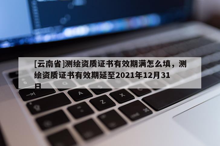 [云南省]测绘资质证书有效期满怎么填，测绘资质证书有效期延至2021年12月31日