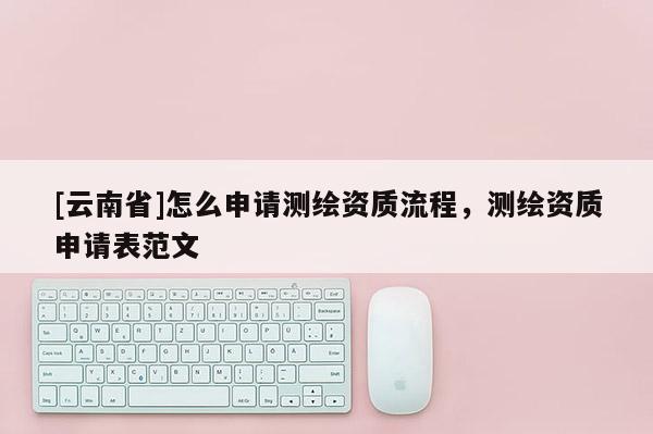 [云南省]怎么申请测绘资质流程，测绘资质申请表范文