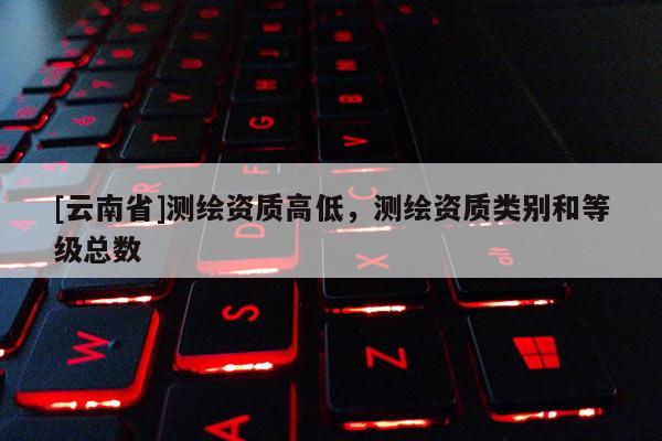 [云南省]测绘资质高低，测绘资质类别和等级总数