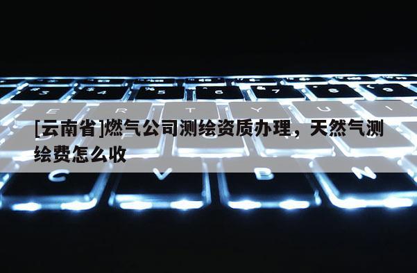 [云南省]燃气公司测绘资质办理，天然气测绘费怎么收