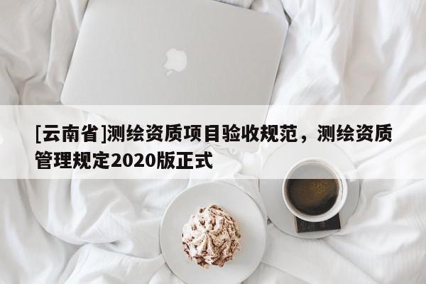 [云南省]测绘资质项目验收规范，测绘资质管理规定2020版正式