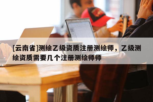 [云南省]测绘乙级资质注册测绘师，乙级测绘资质需要几个注册测绘师师