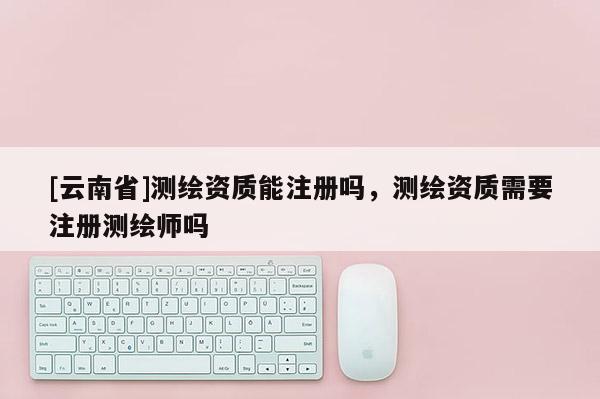 [云南省]测绘资质能注册吗，测绘资质需要注册测绘师吗