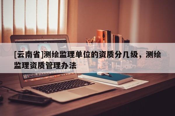 [云南省]测绘监理单位的资质分几级，测绘监理资质管理办法