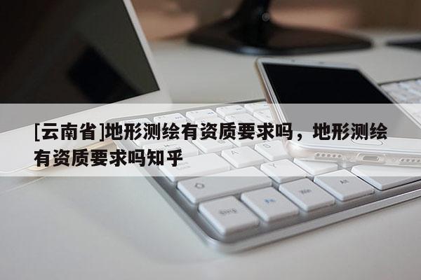 [云南省]地形测绘有资质要求吗，地形测绘有资质要求吗知乎