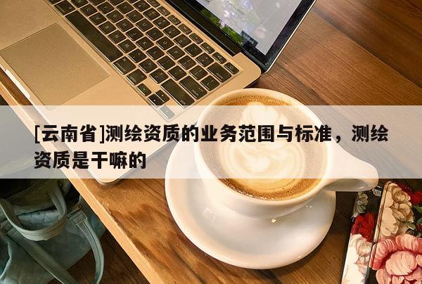 [云南省]测绘资质的业务范围与标准，测绘资质是干嘛的