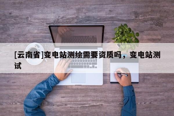 [云南省]变电站测绘需要资质吗，变电站测试