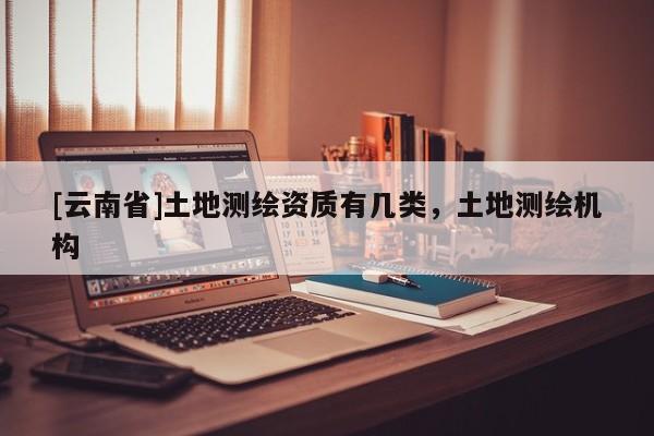 [云南省]土地测绘资质有几类，土地测绘机构