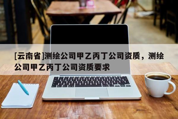 [云南省]测绘公司甲乙丙丁公司资质，测绘公司甲乙丙丁公司资质要求