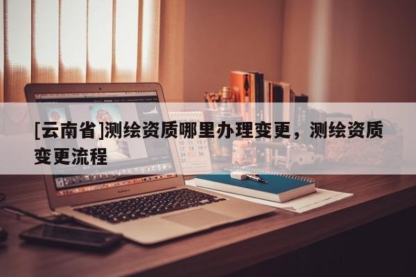 [云南省]测绘资质哪里办理变更，测绘资质变更流程