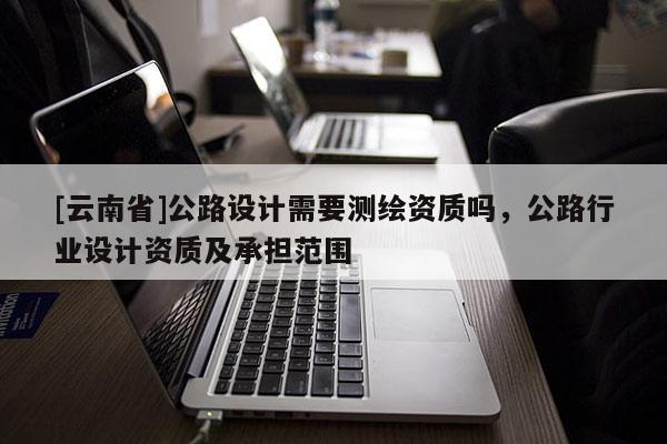 [云南省]公路设计需要测绘资质吗，公路行业设计资质及承担范围