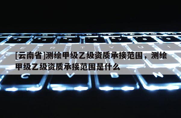 [云南省]测绘甲级乙级资质承接范围，测绘甲级乙级资质承接范围是什么