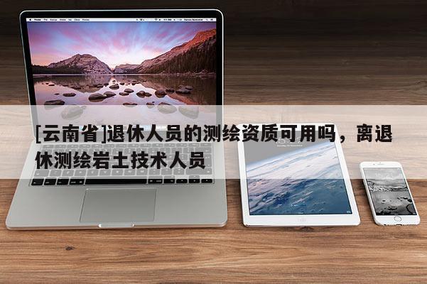 [云南省]退休人员的测绘资质可用吗，离退休测绘岩土技术人员