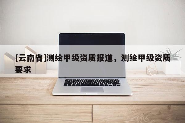 [云南省]测绘甲级资质报道，测绘甲级资质要求