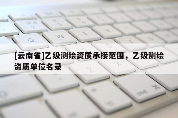 [云南省]乙级测绘资质承接范围，乙级测绘资质单位名录
