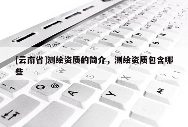 [云南省]测绘资质的简介，测绘资质包含哪些