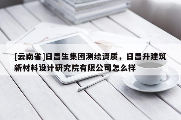 [云南省]日昌生集团测绘资质，日昌升建筑新材料设计研究院有限公司怎么样