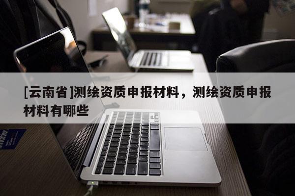 [云南省]测绘资质申报材料，测绘资质申报材料有哪些