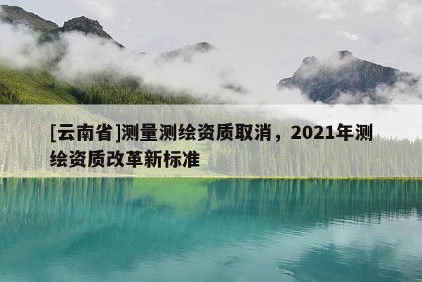 [云南省]测量测绘资质取消，2021年测绘资质改革新标准