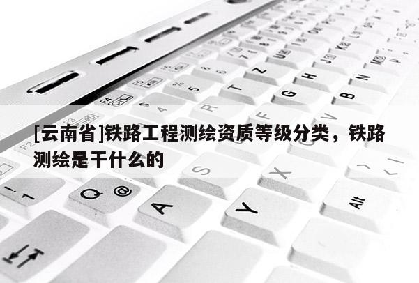 [云南省]铁路工程测绘资质等级分类，铁路测绘是干什么的