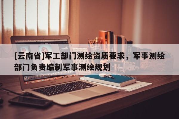 [云南省]军工部门测绘资质要求，军事测绘部门负责编制军事测绘规划