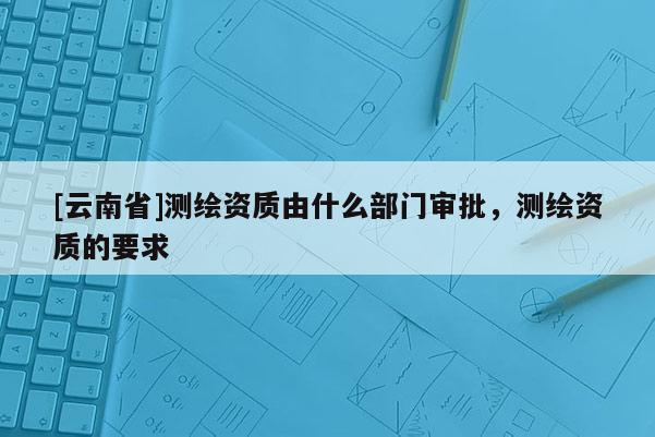 [云南省]测绘资质由什么部门审批，测绘资质的要求