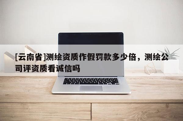 [云南省]测绘资质作假罚款多少倍，测绘公司评资质看诚信吗