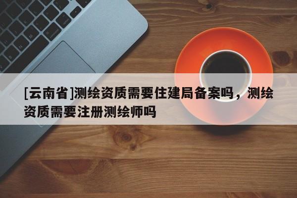 [云南省]测绘资质需要住建局备案吗，测绘资质需要注册测绘师吗