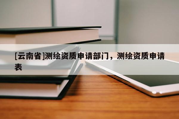[云南省]测绘资质申请部门，测绘资质申请表