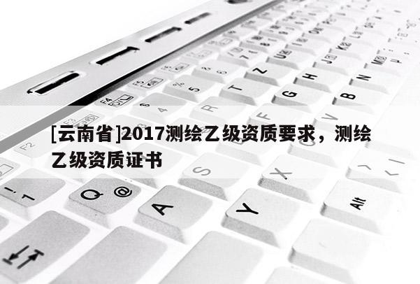 [云南省]2017测绘乙级资质要求，测绘乙级资质证书