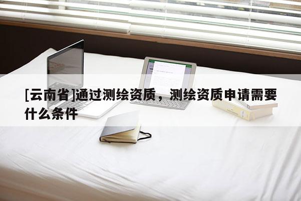 [云南省]通过测绘资质，测绘资质申请需要什么条件
