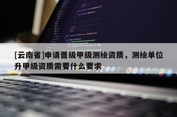 [云南省]申请晋级甲级测绘资质，测绘单位升甲级资质需要什么要求