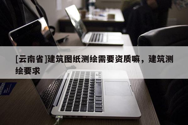 [云南省]建筑图纸测绘需要资质嘛，建筑测绘要求