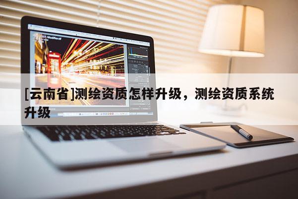 [云南省]测绘资质怎样升级，测绘资质系统升级