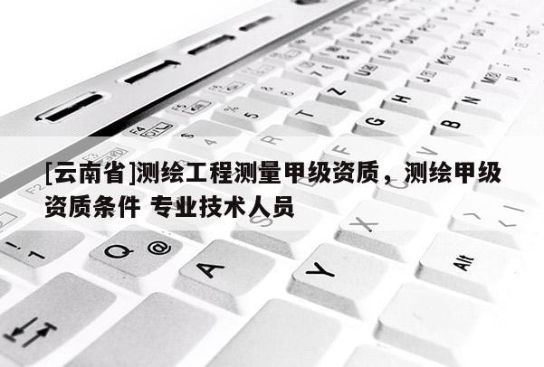 [云南省]测绘工程测量甲级资质，测绘甲级资质条件 专业技术人员