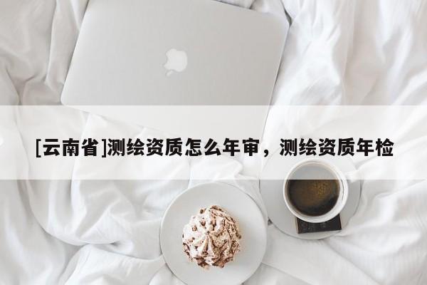 [云南省]测绘资质怎么年审，测绘资质年检