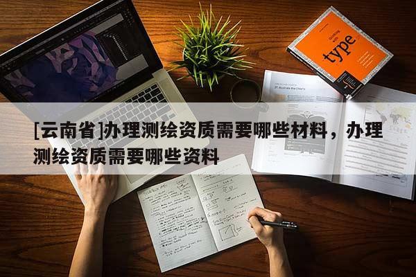 [云南省]办理测绘资质需要哪些材料，办理测绘资质需要哪些资料